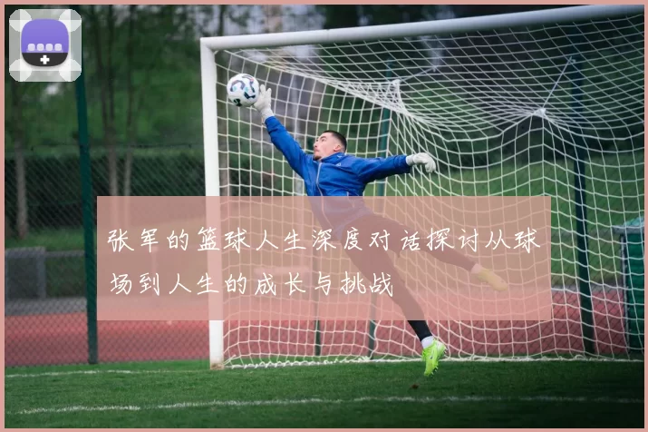张军的篮球人生深度对话探讨从球场到人生的成长与挑战