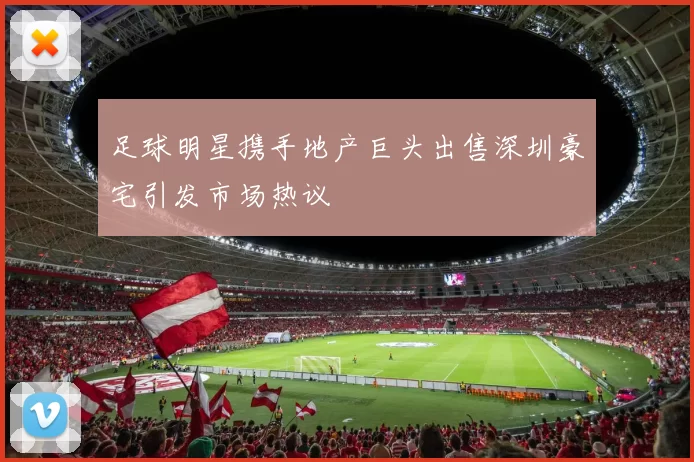 足球明星携手地产巨头出售深圳豪宅引发市场热议