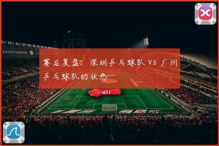 赛后复盘：深圳乒乓球队 vs 广州乒乓球队的状态