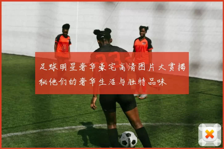 足球明星奢华豪宅高清图片大赏揭秘他们的奢华生活与独特品味