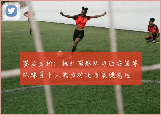 赛后分析：杭州篮球队与西安篮球队球员个人能力对比与表现总结