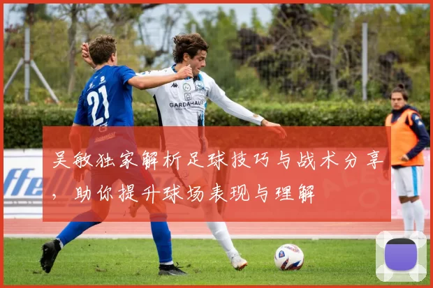 吴敏独家解析足球技巧与战术分享，助你提升球场表现与理解