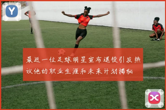最近一位足球明星宣布退役引发热议他的职业生涯和未来计划揭秘