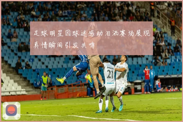 足球明星因球迷感动泪洒赛场展现真情瞬间引发共鸣